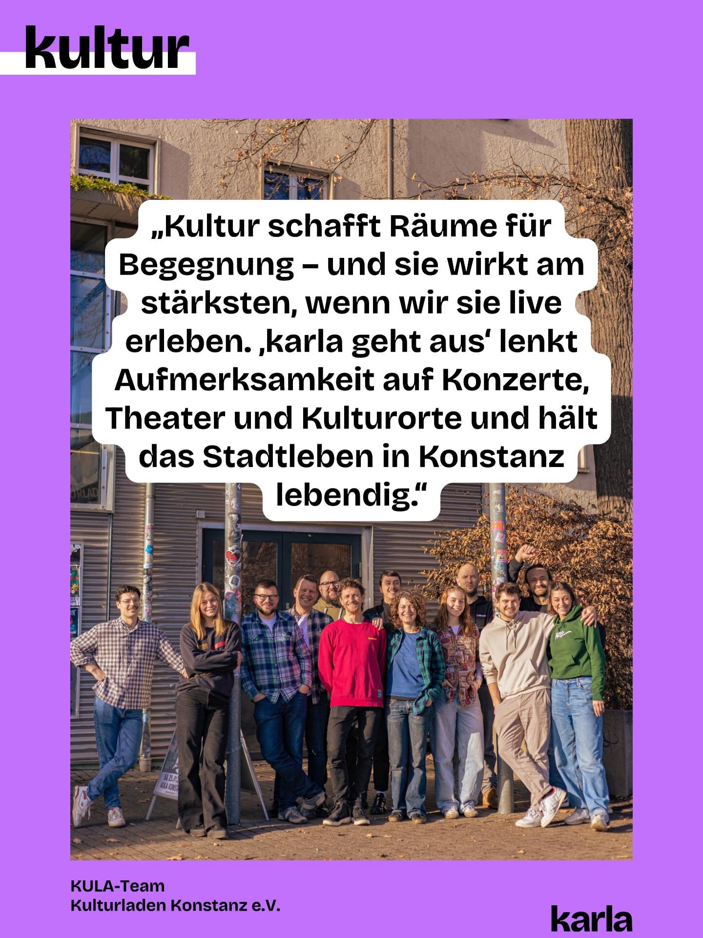 🎭 🎨 Konstanz ohne Kunst und Kultur? Für uns @karlakonstanz.de unvorstellbar!
Jede Woche wählen wir Veranstaltungen für „karla geht aus” aus, pflegen die Community, gestalten die Beiträge und schreiben den Newsletter. Denn: Eine lebendige Kunst- und Kulturszene braucht Sichtbarkeit. Damit du weißt, was am Wochenende läuft!
💬 Wir haben die Personen, die hinter den Veranstaltungen stehen, gefragt, was sie an „karla geht aus” schätzen. Ihre Antworten teilen wir wöchentlich mit euch.
⭐ Das Team des @kulakonstanz sagt: „Kultur schafft Räume für Begegnung – und sie wirkt am stärksten, wenn wir sie live erleben. ‚karla geht aus‘ lenkt Aufmerksamkeit auf Konzerte, Theater und Kulturorte und hält das Stadtleben in Konstanz lebendig.“
👉 Doch unabhängige Kulturberichterstattung ist nicht selbstverständlich. Damit wir das weiterhin machen können, brauchen wir deine Unterstützung. Wie? Du kannst unsere Beiträge liken, teilen oder den Newsletter abonnieren. Und: Du kannst uns in Form einer Spende oder mit deiner Mitgliedschaft unterstützen. Alle Informationen dazu findest du über den Link in der Bio.
💜 💚 Welche Kunst- und Kulturorte sind für dich in Konstanz unverzichtbar?
📸 Foto-Credits: @8.art___
✍️ Grafik: @philosophi.aaa