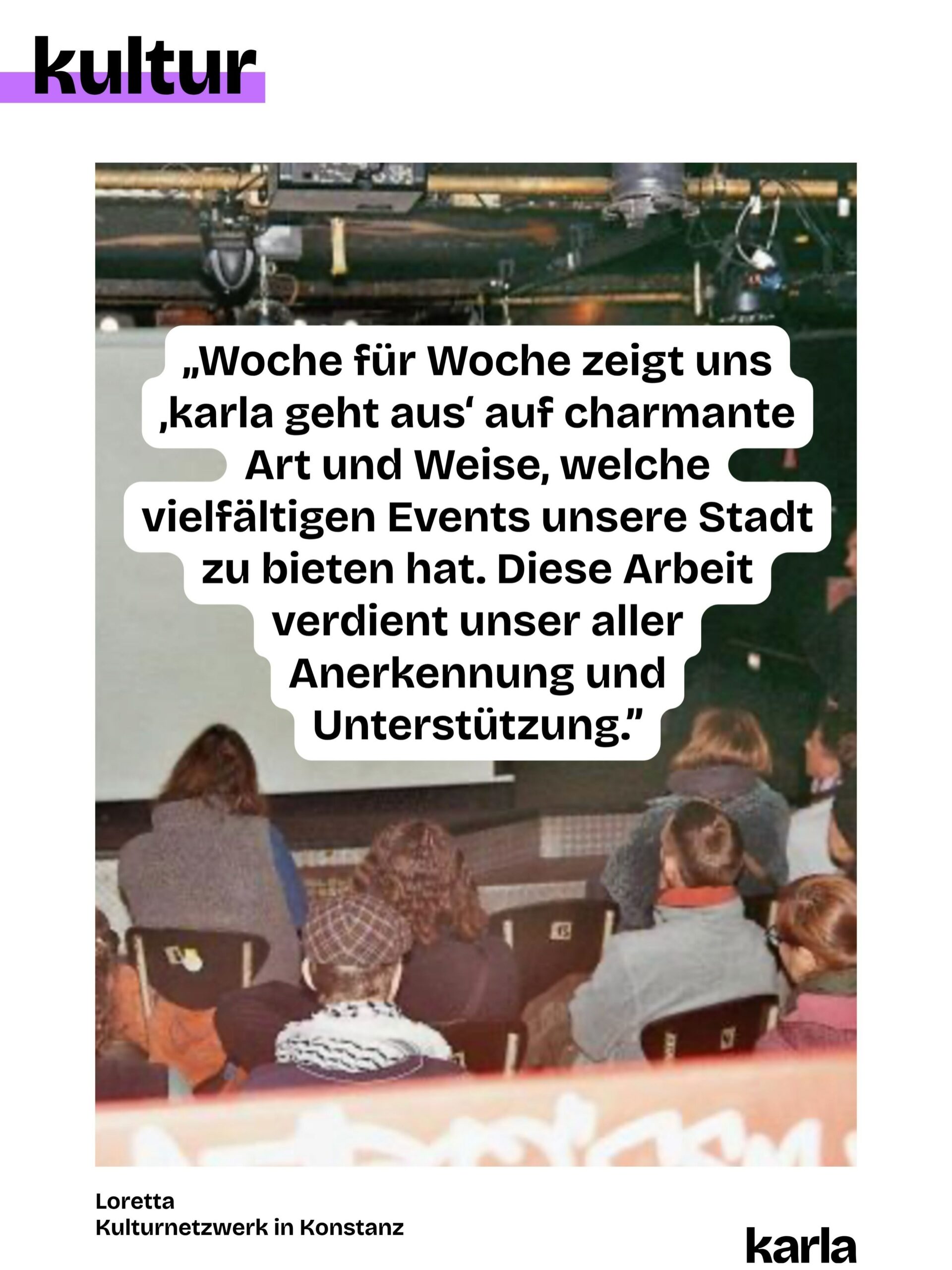 🎭 🎨 Konstanz ohne Kunst und Kultur? Für uns @karlakonstanz.de unvorstellbar!

Jede Woche wählen wir Veranstaltungen für „karla geht aus” aus, pflegen die Community, gestalten die Beiträge und schreiben den Newsletter. Denn: Eine lebendige Kunst- und Kulturszene braucht Sichtbarkeit. Damit du weißt, was am Wochenende läuft!

💬 Wir haben die Personen, die hinter den Veranstaltungen stehen, gefragt, was sie an „karla geht aus” schätzen. Ihre Antworten teilen wir wöchentlich mit euch.

💫 @lorettakonstanz ist ein lokales Kulturnetzwerk. Gemeinsam schaﬀen sie Räume und nutzen Synergien von Kulturschaﬀenden für ein inklusives und nicht-kommerzielles Kulturleben in Konstanz. Sie sagen: „Woche für Woche zeigt uns ‚karla geht aus‘ auf charmante Art und Weise, welche vielfältigen Events unsere Stadt zu bieten hat. Diese Arbeit verdient unser aller Anerkennung und Unterstützung.”

👉 Doch unabhängige Kulturberichterstattung ist nicht selbstverständlich. Damit wir das weiterhin machen können, brauchen wir deine Unterstützung. Wie? Du kannst unsere Beiträge liken, teilen oder den Newsletter abonnieren. Und: Du kannst uns in Form einer Spende oder mit deiner Mitgliedschaft unterstützen. Alle Informationen dazu findest du über den Link in der Bio.

💜 💚 Welche Kunst- und Kulturorte sind für dich in Konstanz unverzichtbar?

📸 Foto-Credits: privat
✍ Grafik: @philosophi.aaa