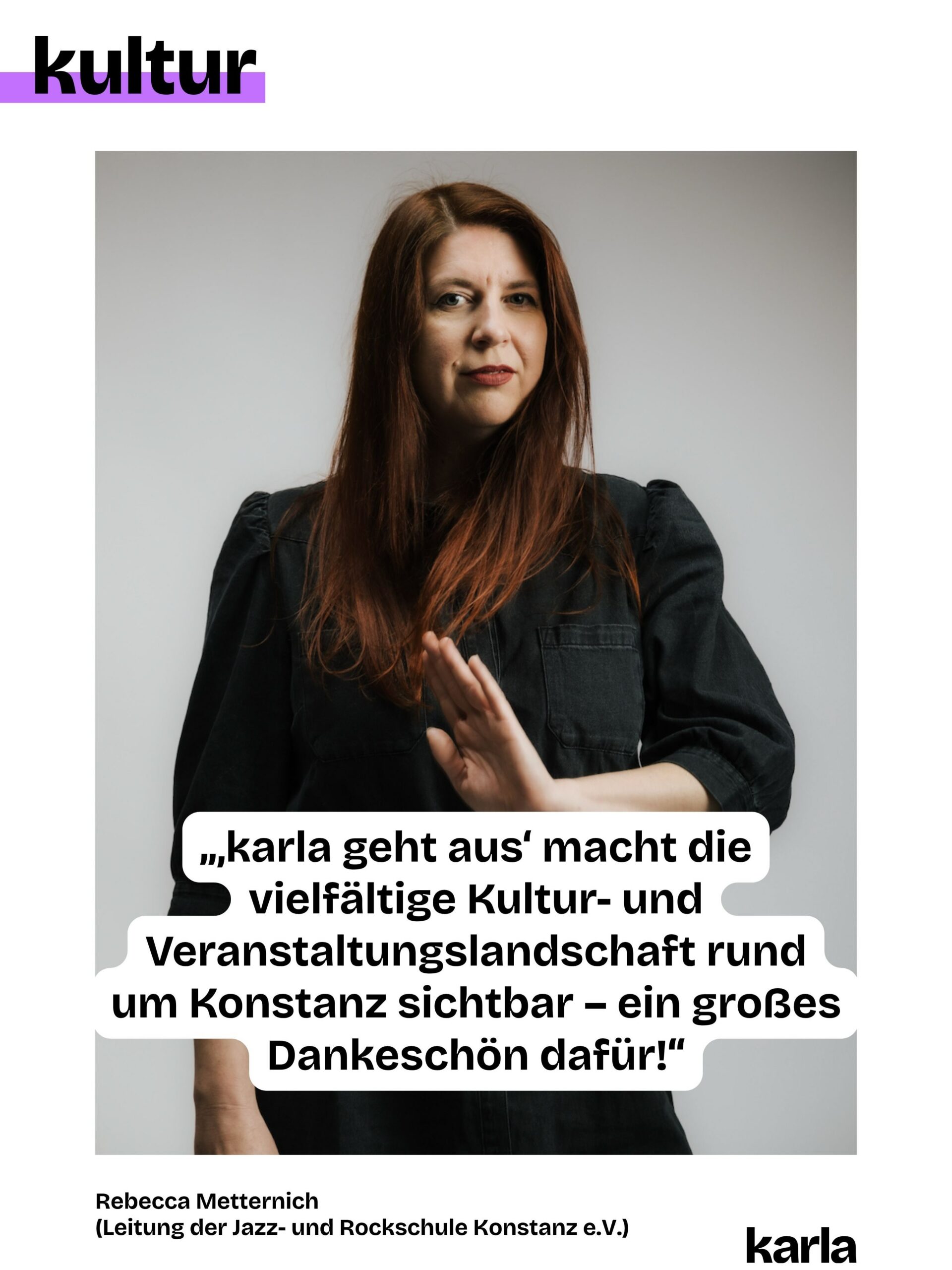 🎭 🎨 Konstanz ohne Kunst und Kultur? Für uns @karlakonstanz.de unvorstellbar!

Jede Woche wählen wir Veranstaltungen für „karla geht aus” aus, pflegen die Community, gestalten die Beiträge und schreiben den Newsletter. Denn: Eine lebendige Kunst- und Kulturszene braucht Sichtbarkeit. Damit du weißt, was am Wochenende läuft!

💬 Wir haben die Personen, die hinter den Veranstaltungen stehen, gefragt, was sie an „karla geht aus” schätzen. Ihre Antworten teilen wir wöchentlich mit 
euch.

🎵 Rebecca Metternich ist Schulleiterin der Jazz- und Rockschule Konstanz e.V.. Als Gesangspädagogin, Sängerin und ehemalige DJ vermittelt sie ihr musikalisches Wissen im Unterricht und in Workshops an ihre Schüler:innen. Sie sagt: „‚karla geht aus‘ macht die vielfältige Kultur- und Veranstaltungslandschaft rund um Konstanz sichtbar – ein großes Dankeschön dafür!”

👉 Doch unabhängige Kulturberichterstattung ist nicht selbstverständlich. Damit wir das weiterhin machen können, brauchen wir deine Unterstützung. Wie? Du kannst unsere Beiträge liken, teilen oder den Newsletter abonnieren. Und: Du kannst uns in Form einer Spende oder mit deiner Mitgliedschaft unterstützen. Alle Informationen dazu findest du über den Link in der Bio.

💜 💚 Welche Kunst- und Kulturorte sind für dich in Konstanz unverzichtbar?

📸 Foto-Credits: Torben Nuding / @pfefferproduktionen 
✍ Grafik: @philosophi.aaa